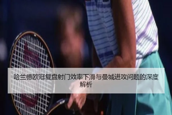 哈兰德欧冠复盘射门效率下滑与曼城进攻问题的深度解析